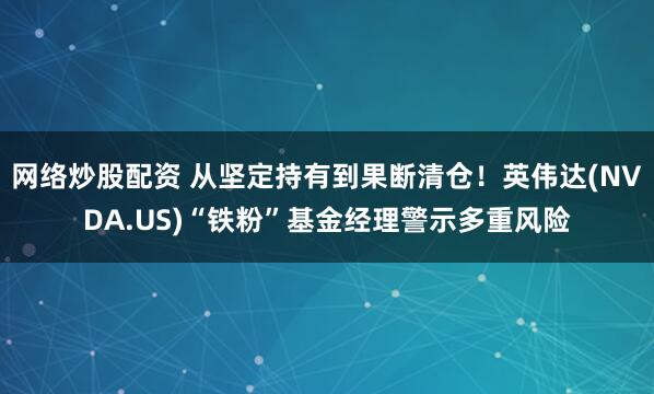 网络炒股配资 从坚定持有到果断清仓！英伟达(NVDA.US)“铁粉”基金经理警示多重风险