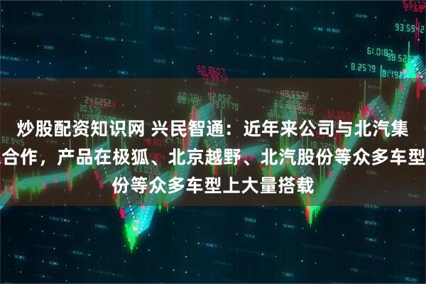 炒股配资知识网 兴民智通：近年来公司与北汽集团不断加深合作，产品在极狐、北京越野、北汽股份等众多车型上大量搭载