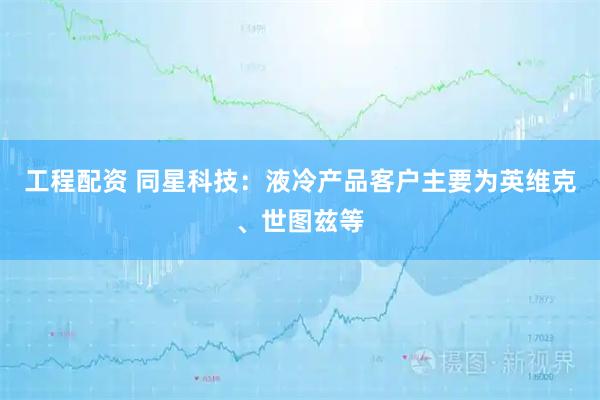 工程配资 同星科技：液冷产品客户主要为英维克、世图兹等