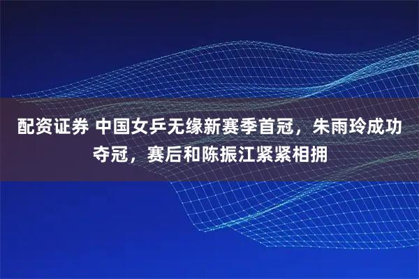 配资证券 中国女乒无缘新赛季首冠，朱雨玲成功夺冠，赛后和陈振江紧紧相拥