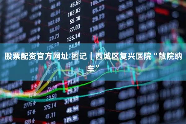 股票配资官方网址 图记｜西城区复兴医院“敞院纳车”