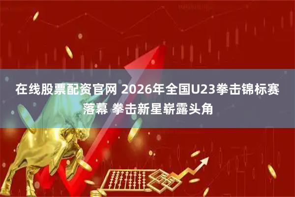 在线股票配资官网 2026年全国U23拳击锦标赛落幕 拳击新星崭露头角