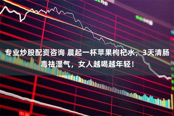专业炒股配资咨询 晨起一杯苹果枸杞水，3天清肠毒祛湿气，女人越喝越年轻！