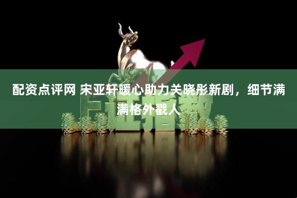 配资点评网 宋亚轩暖心助力关晓彤新剧，细节满满格外戳人
