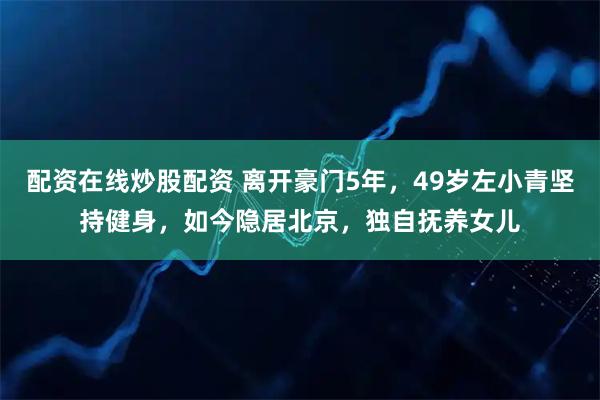 配资在线炒股配资 离开豪门5年，49岁左小青坚持健身，如今隐居北京，独自抚养女儿