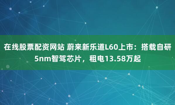 在线股票配资网站 蔚来新乐道L60上市：搭载自研5nm智驾芯片，租电13.58万起