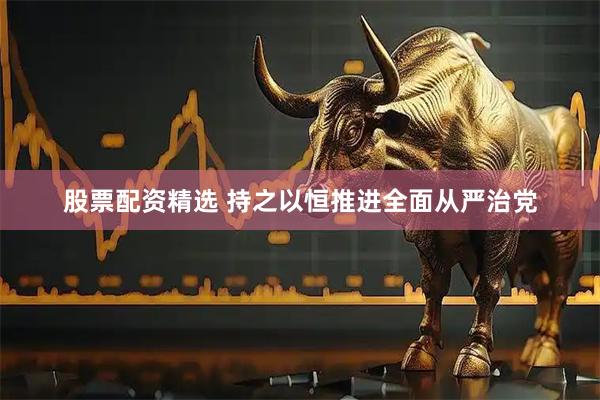 股票配资精选 持之以恒推进全面从严治党
