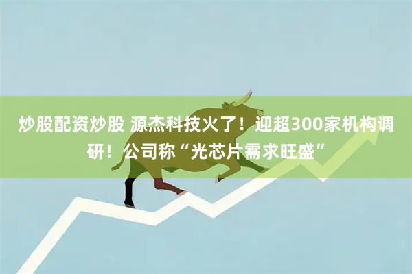 炒股配资炒股 源杰科技火了！迎超300家机构调研！公司称“光芯片需求旺盛”