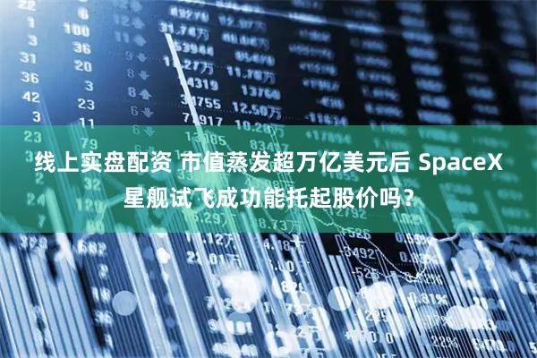线上实盘配资 市值蒸发超万亿美元后 SpaceX星舰试飞成功能托起股价吗？