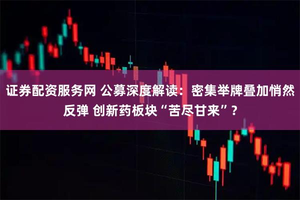 证券配资服务网 公募深度解读：密集举牌叠加悄然反弹 创新药板块“苦尽甘来”？