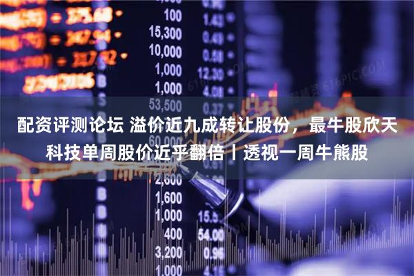 配资评测论坛 溢价近九成转让股份，最牛股欣天科技单周股价近乎翻倍丨透视一周牛熊股