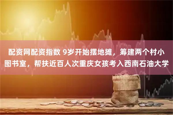 配资网配资指数 9岁开始摆地摊，筹建两个村小图书室，帮扶近百人次重庆女孩考入西南石油大学